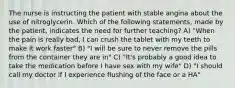 The nurse is instructing the patient with stable angina about the use of nitroglycerin. Which of the following statements, made by the patient, indicates the need for further teaching? A) "When the pain is really bad, I can crush the tablet with my teeth to make it work faster" B) "I will be sure to never remove the pills from the container they are in" C) "It's probably a good idea to take the medication before I have sex with my wife" D) "I should call my doctor if I experience flushing of the face or a HA"