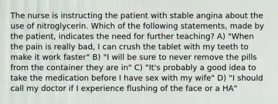 The nurse is instructing the patient with stable angina about the use of nitroglycerin. Which of the following statements, made by the patient, indicates the need for further teaching? A) "When the pain is really bad, I can crush the tablet with my teeth to make it work faster" B) "I will be sure to never remove the pills from the container they are in" C) "It's probably a good idea to take the medication before I have sex with my wife" D) "I should call my doctor if I experience flushing of the face or a HA"