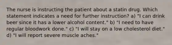 The nurse is instructing the patient about a statin drug. Which statement indicates a need for further instruction? a) "I can drink beer since it has a lower alcohol content." b) "I need to have regular bloodwork done." c) "I will stay on a low cholesterol diet." d) "I will report severe muscle aches."