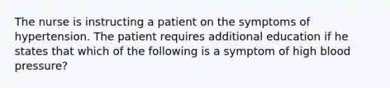 The nurse is instructing a patient on the symptoms of hypertension. The patient requires additional education if he states that which of the following is a symptom of high blood pressure?