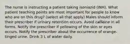 The nurse is instructing a patient taking isoniazid (INH). What patient teaching points are most important for people to know who are on this drug? (select all that apply) Males should inform their prescriber if urinary retention occurs. Avoid caffeine in all forms. Notify the prescriber if yellowing of the skin or eyes occurs. Notify the prescriber about the occurrence of orange-tinged urine. Drink 3 L of water daily.