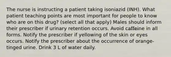 The nurse is instructing a patient taking isoniazid (INH). What patient teaching points are most important for people to know who are on this drug? (select all that apply) Males should inform their prescriber if urinary retention occurs. Avoid caffeine in all forms. Notify the prescriber if yellowing of the skin or eyes occurs. Notify the prescriber about the occurrence of orange-tinged urine. Drink 3 L of water daily.