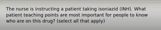 The nurse is instructing a patient taking isoniazid (INH). What patient teaching points are most important for people to know who are on this drug? (select all that apply)