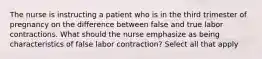 The nurse is instructing a patient who is in the third trimester of pregnancy on the difference between false and true labor contractions. What should the nurse emphasize as being characteristics of false labor contraction? Select all that apply