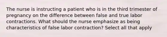 The nurse is instructing a patient who is in the third trimester of pregnancy on the difference between false and true labor contractions. What should the nurse emphasize as being characteristics of false labor contraction? Select all that apply