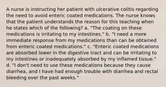 A nurse is instructing her patient with ulcerative colitis regarding the need to avoid enteric coated medications. The nurse knows that the patient understands the reason for this teaching when he states which of the following? a. "The coating on these medications is irritating to my intestines." b. "I need a more immediate response from my medications than can be obtained from enteric coated medications." c. "Enteric coated medications are absorbed lower in the digestive tract and can be irritating to my intestines or inadequately absorbed by my inflamed tissue." d. "I don't need to use these medications because they cause diarrhea, and I have had enough trouble with diarrhea and rectal bleeding over the past weeks."