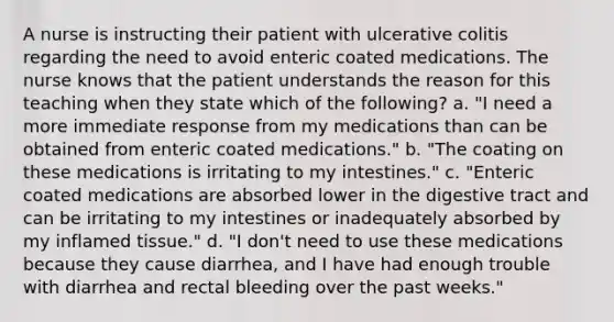 A nurse is instructing their patient with ulcerative colitis regarding the need to avoid enteric coated medications. The nurse knows that the patient understands the reason for this teaching when they state which of the following? a. "I need a more immediate response from my medications than can be obtained from enteric coated medications." b. "The coating on these medications is irritating to my intestines." c. "Enteric coated medications are absorbed lower in the digestive tract and can be irritating to my intestines or inadequately absorbed by my inflamed tissue." d. "I don't need to use these medications because they cause diarrhea, and I have had enough trouble with diarrhea and rectal bleeding over the past weeks."