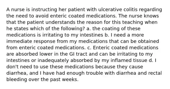 A nurse is instructing her patient with ulcerative colitis regarding the need to avoid enteric coated medications. The nurse knows that the patient understands the reason for this teaching when he states which of the following? a. the coating of these medications is irritating to my intestines b. I need a more immediate response from my medications that can be obtained from enteric coated medications. c. Enteric coated medications are absorbed lower in the GI tract and can be irritating to my intestines or inadequately absorbed by my inflamed tissue d. I don't need to use these medications because they cause diarrhea, and I have had enough trouble with diarrhea and rectal bleeding over the past weeks.