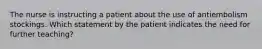 The nurse is instructing a patient about the use of antiembolism stockings. Which statement by the patient indicates the need for further teaching?