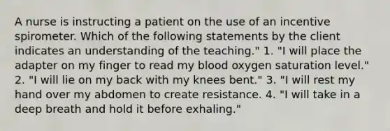 A nurse is instructing a patient on the use of an incentive spirometer. Which of the following statements by the client indicates an understanding of the teaching." 1. "I will place the adapter on my finger to read my blood oxygen saturation level." 2. "I will lie on my back with my knees bent." 3. "I will rest my hand over my abdomen to create resistance. 4. "I will take in a deep breath and hold it before exhaling."