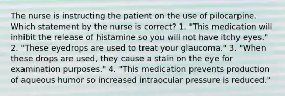 The nurse is instructing the patient on the use of pilocarpine. Which statement by the nurse is correct? 1. "This medication will inhibit the release of histamine so you will not have itchy eyes." 2. "These eyedrops are used to treat your glaucoma." 3. "When these drops are used, they cause a stain on the eye for examination purposes." 4. "This medication prevents production of aqueous humor so increased intraocular pressure is reduced."