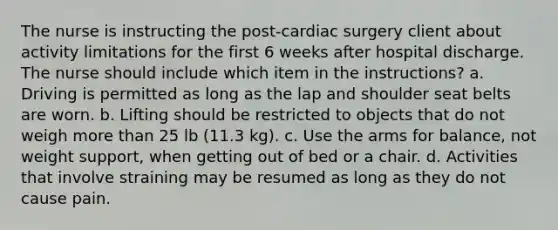 The nurse is instructing the post-cardiac surgery client about activity limitations for the first 6 weeks after hospital discharge. The nurse should include which item in the instructions? a. Driving is permitted as long as the lap and shoulder seat belts are worn. b. Lifting should be restricted to objects that do not weigh more than 25 lb (11.3 kg). c. Use the arms for balance, not weight support, when getting out of bed or a chair. d. Activities that involve straining may be resumed as long as they do not cause pain.