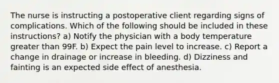 The nurse is instructing a postoperative client regarding signs of complications. Which of the following should be included in these instructions? a) Notify the physician with a body temperature greater than 99F. b) Expect the pain level to increase. c) Report a change in drainage or increase in bleeding. d) Dizziness and fainting is an expected side effect of anesthesia.