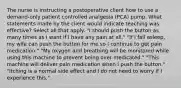 The nurse is instructing a postoperative client how to use a demand-only patient controlled analgesia (PCA) pump. What statements made by the client would indicate teaching was effective? Select all that apply. "I should push the button as many times as I want if I have any pain at all." "If I fall asleep, my wife can push the button for me so I continue to get pain medication." "My oxygen and breathing will be monitored while using this machine to prevent being over medicated." "This machine will deliver pain medication when I push the button." "Itching is a normal side effect and I do not need to worry if I experience this."