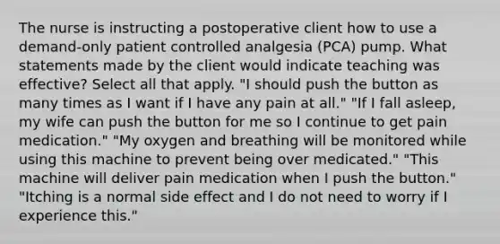 The nurse is instructing a postoperative client how to use a demand-only patient controlled analgesia (PCA) pump. What statements made by the client would indicate teaching was effective? Select all that apply. "I should push the button as many times as I want if I have any pain at all." "If I fall asleep, my wife can push the button for me so I continue to get pain medication." "My oxygen and breathing will be monitored while using this machine to prevent being over medicated." "This machine will deliver pain medication when I push the button." "Itching is a normal side effect and I do not need to worry if I experience this."