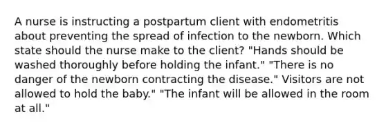 A nurse is instructing a postpartum client with endometritis about preventing the spread of infection to the newborn. Which state should the nurse make to the client? "Hands should be washed thoroughly before holding the infant." "There is no danger of the newborn contracting the disease." Visitors are not allowed to hold the baby." "The infant will be allowed in the room at all."