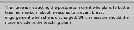 The nurse is instructing the postpartum client who plans to bottle feed her newborn about measures to prevent breast engorgement when she is discharged. Which measure should the nurse include in the teaching plan?