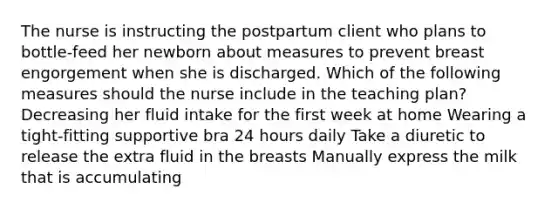 The nurse is instructing the postpartum client who plans to bottle-feed her newborn about measures to prevent breast engorgement when she is discharged. Which of the following measures should the nurse include in the teaching plan? Decreasing her fluid intake for the first week at home Wearing a tight-fitting supportive bra 24 hours daily Take a diuretic to release the extra fluid in the breasts Manually express the milk that is accumulating