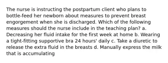 The nurse is instructing the postpartum client who plans to bottle-feed her newborn about measures to prevent breast engorgement when she is discharged. Which of the following measures should the nurse include in the teaching plan? a. Decreasing her fluid intake for the first week at home b. Wearing a tight-fitting supportive bra 24 hours' daily c. Take a diuretic to release the extra fluid in the breasts d. Manually express the milk that is accumulating