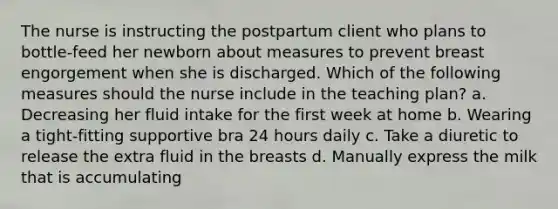 The nurse is instructing the postpartum client who plans to bottle-feed her newborn about measures to prevent breast engorgement when she is discharged. Which of the following measures should the nurse include in the teaching plan? a. Decreasing her fluid intake for the first week at home b. Wearing a tight-fitting supportive bra 24 hours daily c. Take a diuretic to release the extra fluid in the breasts d. Manually express the milk that is accumulating