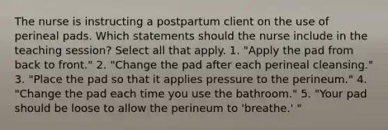 The nurse is instructing a postpartum client on the use of perineal pads. Which statements should the nurse include in the teaching session? Select all that apply. 1. "Apply the pad from back to front." 2. "Change the pad after each perineal cleansing." 3. "Place the pad so that it applies pressure to the perineum." 4. "Change the pad each time you use the bathroom." 5. "Your pad should be loose to allow the perineum to 'breathe.' "