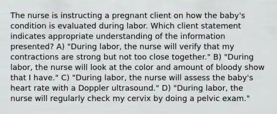 The nurse is instructing a pregnant client on how the baby's condition is evaluated during labor. Which client statement indicates appropriate understanding of the information presented? A) "During labor, the nurse will verify that my contractions are strong but not too close together." B) "During labor, the nurse will look at the color and amount of bloody show that I have." C) "During labor, the nurse will assess the baby's heart rate with a Doppler ultrasound." D) "During labor, the nurse will regularly check my cervix by doing a pelvic exam."