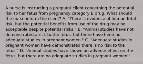 A nurse is instructing a pregnant client concerning the potential risk to her fetus from pregnancy category B drug. What should the nurse inform the client? A. "There is evidence of human fetal risk, but the potential benefits from use of the drug may be acceptable despite potential risks." B. "Animal studies have not demonstrated a risk to the fetus, but there have been no adequate studies in pregnant women." C. "Adequate studies in pregnant women have demonstrated there is no risk to the fetus." D. "Animal studies have shown an adverse effect on the fetus, but there are no adequate studies in pregnant women."