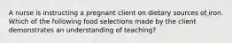 A nurse is instructing a pregnant client on dietary sources of iron. Which of the following food selections made by the client demonstrates an understanding of teaching?