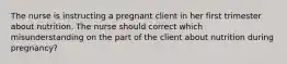 The nurse is instructing a pregnant client in her first trimester about nutrition. The nurse should correct which misunderstanding on the part of the client about nutrition during pregnancy?