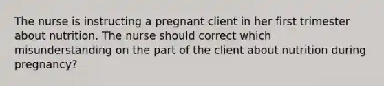 The nurse is instructing a pregnant client in her first trimester about nutrition. The nurse should correct which misunderstanding on the part of the client about nutrition during pregnancy?