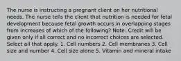 The nurse is instructing a pregnant client on her nutritional needs. The nurse tells the client that nutrition is needed for fetal development because fetal growth occurs in overlapping stages from increases of which of the following? Note: Credit will be given only if all correct and no incorrect choices are selected. Select all that apply. 1. Cell numbers 2. Cell membranes 3. Cell size and number 4. Cell size alone 5. Vitamin and mineral intake