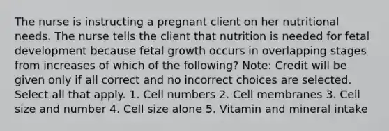 The nurse is instructing a pregnant client on her nutritional needs. The nurse tells the client that nutrition is needed for fetal development because fetal growth occurs in overlapping stages from increases of which of the following? Note: Credit will be given only if all correct and no incorrect choices are selected. Select all that apply. 1. Cell numbers 2. Cell membranes 3. Cell size and number 4. Cell size alone 5. Vitamin and mineral intake