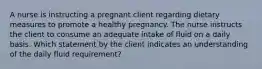 A nurse is instructing a pregnant client regarding dietary measures to promote a healthy pregnancy. The nurse instructs the client to consume an adequate intake of fluid on a daily basis. Which statement by the client indicates an understanding of the daily fluid requirement?