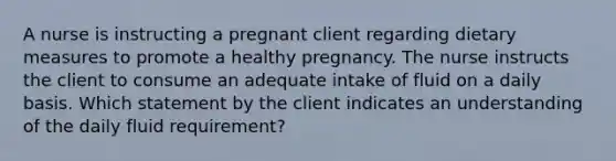 A nurse is instructing a pregnant client regarding dietary measures to promote a healthy pregnancy. The nurse instructs the client to consume an adequate intake of fluid on a daily basis. Which statement by the client indicates an understanding of the daily fluid requirement?