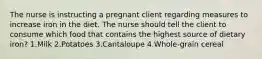 The nurse is instructing a pregnant client regarding measures to increase iron in the diet. The nurse should tell the client to consume which food that contains the highest source of dietary iron? 1.Milk 2.Potatoes 3.Cantaloupe 4.Whole-grain cereal