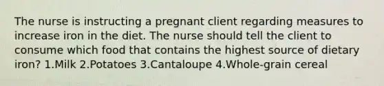 The nurse is instructing a pregnant client regarding measures to increase iron in the diet. The nurse should tell the client to consume which food that contains the highest source of dietary iron? 1.Milk 2.Potatoes 3.Cantaloupe 4.Whole-grain cereal