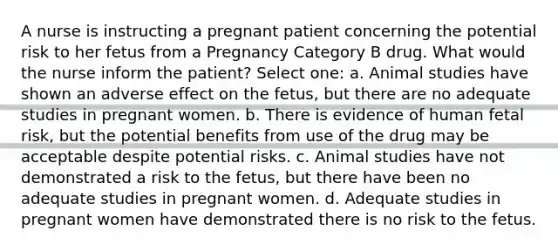 A nurse is instructing a pregnant patient concerning the potential risk to her fetus from a Pregnancy Category B drug. What would the nurse inform the patient? Select one: a. Animal studies have shown an adverse effect on the fetus, but there are no adequate studies in pregnant women. b. There is evidence of human fetal risk, but the potential benefits from use of the drug may be acceptable despite potential risks. c. Animal studies have not demonstrated a risk to the fetus, but there have been no adequate studies in pregnant women. d. Adequate studies in pregnant women have demonstrated there is no risk to the fetus.