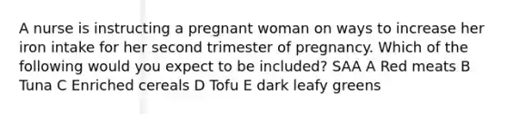 A nurse is instructing a pregnant woman on ways to increase her iron intake for her second trimester of pregnancy. Which of the following would you expect to be included? SAA A Red meats B Tuna C Enriched cereals D Tofu E dark leafy greens