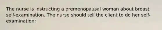 The nurse is instructing a premenopausal woman about breast self-examination. The nurse should tell the client to do her self-examination: