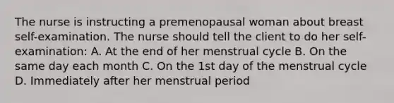 The nurse is instructing a premenopausal woman about breast self-examination. The nurse should tell the client to do her self-examination: A. At the end of her menstrual cycle B. On the same day each month C. On the 1st day of the menstrual cycle D. Immediately after her menstrual period