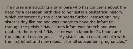 The nurse is instructing a primipara who has concerns about the need for a cesarean birth due to her sister's obstetrical history. Which statement by the client needs further instruction? "My sister is tiny like me and was unable to have the infant fit through the pelvis." "My sister's infant was breech and was unable to be turned." "My sister was in labor for 24 hours and the labor did not progress." "My sister had a cesarean birth with the first infant and now needs it for all subsequent pregnancies."