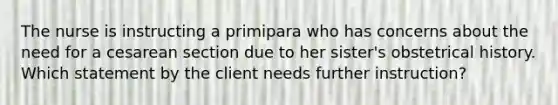 The nurse is instructing a primipara who has concerns about the need for a cesarean section due to her sister's obstetrical history. Which statement by the client needs further instruction?