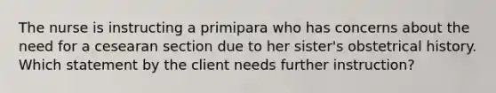 The nurse is instructing a primipara who has concerns about the need for a cesearan section due to her sister's obstetrical history. Which statement by the client needs further instruction?