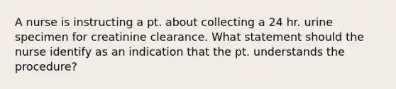 A nurse is instructing a pt. about collecting a 24 hr. urine specimen for creatinine clearance. What statement should the nurse identify as an indication that the pt. understands the procedure?