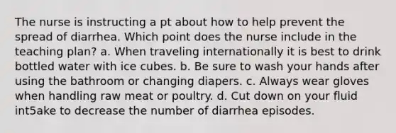 The nurse is instructing a pt about how to help prevent the spread of diarrhea. Which point does the nurse include in the teaching plan? a. When traveling internationally it is best to drink bottled water with ice cubes. b. Be sure to wash your hands after using the bathroom or changing diapers. c. Always wear gloves when handling raw meat or poultry. d. Cut down on your fluid int5ake to decrease the number of diarrhea episodes.