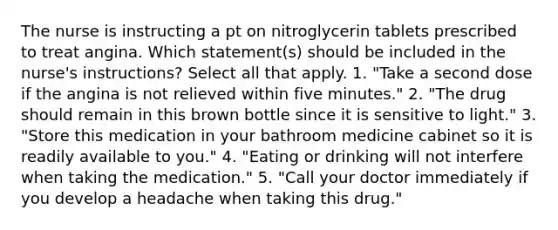 The nurse is instructing a pt on nitroglycerin tablets prescribed to treat angina. Which statement(s) should be included in the nurse's instructions? Select all that apply. 1. "Take a second dose if the angina is not relieved within five minutes." 2. "The drug should remain in this brown bottle since it is sensitive to light." 3. "Store this medication in your bathroom medicine cabinet so it is readily available to you." 4. "Eating or drinking will not interfere when taking the medication." 5. "Call your doctor immediately if you develop a headache when taking this drug."