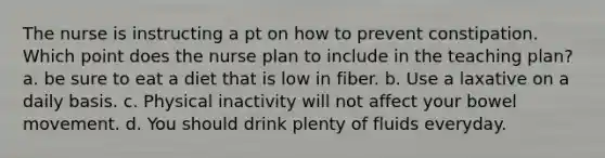 The nurse is instructing a pt on how to prevent constipation. Which point does the nurse plan to include in the teaching plan? a. be sure to eat a diet that is low in fiber. b. Use a laxative on a daily basis. c. Physical inactivity will not affect your bowel movement. d. You should drink plenty of fluids everyday.