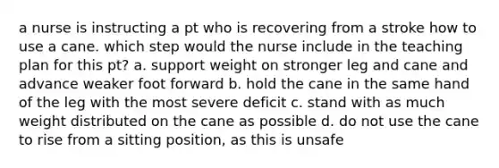 a nurse is instructing a pt who is recovering from a stroke how to use a cane. which step would the nurse include in the teaching plan for this pt? a. support weight on stronger leg and cane and advance weaker foot forward b. hold the cane in the same hand of the leg with the most severe deficit c. stand with as much weight distributed on the cane as possible d. do not use the cane to rise from a sitting position, as this is unsafe