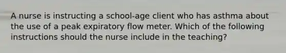 A nurse is instructing a school-age client who has asthma about the use of a peak expiratory flow meter. Which of the following instructions should the nurse include in the teaching?