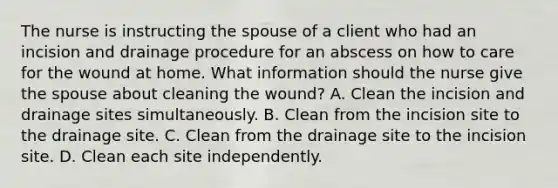 The nurse is instructing the spouse of a client who had an incision and drainage procedure for an abscess on how to care for the wound at home. What information should the nurse give the spouse about cleaning the wound? A. Clean the incision and drainage sites simultaneously. B. Clean from the incision site to the drainage site. C. Clean from the drainage site to the incision site. D. Clean each site independently.